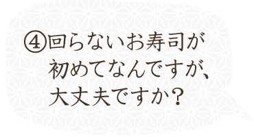 ⑤回らないお寿司が初めてなんですが、大丈夫ですか？